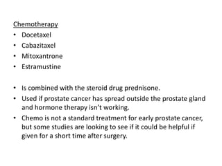 Chemotherapy
• Docetaxel
• Cabazitaxel
• Mitoxantrone
• Estramustine
• Is combined with the steroid drug prednisone.
• Used if prostate cancer has spread outside the prostate gland
and hormone therapy isn’t working.
• Chemo is not a standard treatment for early prostate cancer,
but some studies are looking to see if it could be helpful if
given for a short time after surgery.
 