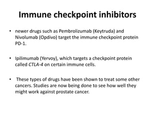 Immune checkpoint inhibitors
• newer drugs such as Pembrolizumab (Keytruda) and
Nivolumab (Opdivo) target the immune checkpoint protein
PD-1.
• Ipilimumab (Yervoy), which targets a checkpoint protein
called CTLA-4 on certain immune cells.
• These types of drugs have been shown to treat some other
cancers. Studies are now being done to see how well they
might work against prostate cancer.
 
