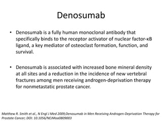 Denosumab
• Denosumab is a fully human monoclonal antibody that
specifically binds to the receptor activator of nuclear factor-κB
ligand, a key mediator of osteoclast formation, function, and
survival.
• Denosumab is associated with increased bone mineral density
at all sites and a reduction in the incidence of new vertebral
fractures among men receiving androgen-deprivation therapy
for nonmetastatic prostate cancer.
Matthew R. Smith et al., N Engl J Med 2009;Denosumab in Men Receiving Androgen-Deprivation Therapy for
Prostate Cancer; DOI: 10.1056/NEJMoa0809003
 