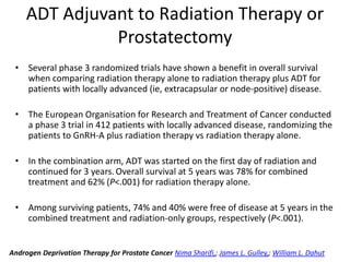 ADT Adjuvant to Radiation Therapy or
Prostatectomy
• Several phase 3 randomized trials have shown a benefit in overall survival
when comparing radiation therapy alone to radiation therapy plus ADT for
patients with locally advanced (ie, extracapsular or node-positive) disease.
• The European Organisation for Research and Treatment of Cancer conducted
a phase 3 trial in 412 patients with locally advanced disease, randomizing the
patients to GnRH-A plus radiation therapy vs radiation therapy alone.
• In the combination arm, ADT was started on the first day of radiation and
continued for 3 years. Overall survival at 5 years was 78% for combined
treatment and 62% (P<.001) for radiation therapy alone.
• Among surviving patients, 74% and 40% were free of disease at 5 years in the
combined treatment and radiation-only groups, respectively (P<.001).
Androgen Deprivation Therapy for Prostate Cancer Nima Sharifi,; James L. Gulley,; William L. Dahut
 