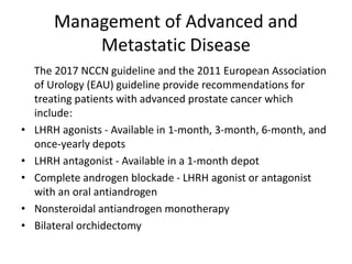 Management of Advanced and
Metastatic Disease
The 2017 NCCN guideline and the 2011 European Association
of Urology (EAU) guideline provide recommendations for
treating patients with advanced prostate cancer which
include:
• LHRH agonists - Available in 1-month, 3-month, 6-month, and
once-yearly depots
• LHRH antagonist - Available in a 1-month depot
• Complete androgen blockade - LHRH agonist or antagonist
with an oral antiandrogen
• Nonsteroidal antiandrogen monotherapy
• Bilateral orchidectomy
 