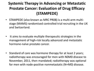 Systemic Therapy in Advancing or Metastatic
Prostate Cancer: Evaluation of Drug Efficacy
(STAMPEDE)
• STAMPEDE (also known as MRC PR08) is a multi-arm multi-
stage (MAMS) randomised controlled trial recruiting in the UK
and Switzerland.
• It aims to evaluate multiple therapeutic strategies in the
management of high-risk locally advanced and metastatic
hormone-naïve prostate cancer.
• Standard of care was hormone therapy for at least 2 years;
radiotherapy was encouraged for men with N0M0 disease to
November, 2011, then mandated; radiotherapy was optional
for men with node-positive nonmetastatic (N+M0) disease.
 