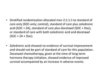 • Stratified randomisation allocated men 2:1:1:1 to standard of
care only (SOC-only; control), standard of care plus zoledronic
acid (SOC + ZA), standard of care plus docetaxel (SOC + Doc),
or standard of care with both zoledronic acid and docetaxel
(SOC + ZA + Doc).
• Zoledronic acid showed no evidence of survival improvement
and should not be part of standard of care for this population.
Docetaxel chemotherapy, given at the time of long-term
hormone therapy initiation, showed evidence of improved
survival accompanied by an increase in adverse events.
 