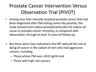 Prostate Cancer Intervention Versus
Observation Trial (PIVOT)
• Among men with clinically localized prostate cancer that had
been diagnosed after PSA testing came into practice, the
study showed that radical prostatectomy did not reduce all-
cause or prostate-cancer mortality, as compared with
observation, through at least 12 years of follow-up.
• But there were clear indications that RP reduced the risk of
dying of cancer in the subset of men who had aggressive
cancers, including
– Those whose PSA was >10.0 ng/ml and
– Those with high-risk cancers
 