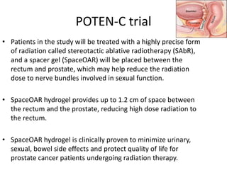POTEN-C trial
• Patients in the study will be treated with a highly precise form
of radiation called stereotactic ablative radiotherapy (SAbR),
and a spacer gel (SpaceOAR) will be placed between the
rectum and prostate, which may help reduce the radiation
dose to nerve bundles involved in sexual function.
• SpaceOAR hydrogel provides up to 1.2 cm of space between
the rectum and the prostate, reducing high dose radiation to
the rectum.
• SpaceOAR hydrogel is clinically proven to minimize urinary,
sexual, bowel side effects and protect quality of life for
prostate cancer patients undergoing radiation therapy.
 