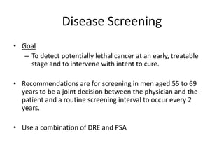 Disease Screening
• Goal
– To detect potentially lethal cancer at an early, treatable
stage and to intervene with intent to cure.
• Recommendations are for screening in men aged 55 to 69
years to be a joint decision between the physician and the
patient and a routine screening interval to occur every 2
years.
• Use a combination of DRE and PSA
 