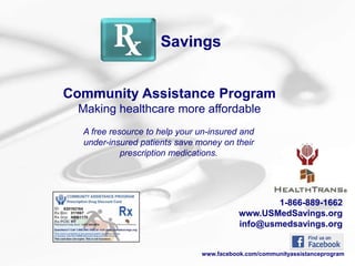 Savings


Community Assistance Program
 Making healthcare more affordable
  A free resource to help your un-insured and
  under-insured patients save money on their
            prescription medications.




                                                  1-866-889-1662
                                          www.USMedSavings.org
                                          info@usmedsavings.org


                               www.facebook.com/communityassistanceprogram
 