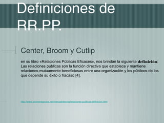 Definiciones de
RR.PP.
Center, Broom y Cutlip
en su libro «Relaciones Públicas Eficaces», nos brindan la siguiente definición:
Las relaciones públicas son la función directiva que establece y mantiene
relaciones mutuamente beneficiosas entre una organización y los públicos de los
que depende su éxito o fracaso [4].




http://www.promonegocios.net/mercadotecnia/relaciones-publicas-definicion.html
 