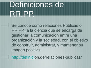 Definiciones de
RR.PP.
Se conoce como relaciones Públicas o
RR.PP., a la ciencia que se encarga de
gestionar la comunicacion entre una
organización y la sociedad, con el objetivo
de construir, administrar, y mantener su
imagen positiva.
http://definición.de/relaciones-publicas/
 