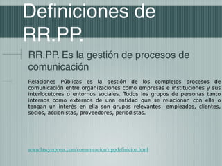 Definiciones de
RR.PP.
RR.PP. Es la gestión de procesos de
comunicación
Relaciones Públicas es la gestión de los complejos procesos de
comunicación entre organizaciones como empresas e instituciones y sus
interlocutores o entornos sociales. Todos los grupos de personas tanto
internos como externos de una entidad que se relacionan con ella o
tengan un interés en ella son grupos relevantes: empleados, clientes,
socios, accionistas, proveedores, periodistas.




www.lawyerpress.com/comunicacion/rrppdefinicion.html
 