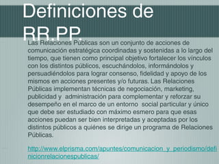 Definiciones de
RR.PP.
Las Relaciones Públicas son un conjunto de acciones de
comunicación estratégica coordinadas y sostenidas a lo largo del
tiempo, que tienen como principal objetivo fortalecer los vínculos
con los distintos públicos, escuchándolos, informándolos y
persuadiéndolos para lograr consenso, fidelidad y apoyo de los
mismos en acciones presentes y/o futuras. Las Relaciones
Públicas implementan técnicas de negociación, marketing,
publicidad y administración para complementar y reforzar su
desempeño en el marco de un entorno social particular y único
que debe ser estudiado con máximo esmero para que esas
acciones puedan ser bien interpretadas y aceptadas por los
distintos públicos a quiénes se dirige un programa de Relaciones
Públicas.

http://www.elprisma.com/apuntes/comunicacion_y_periodismo/defi
nicionrelacionespublicas/
 