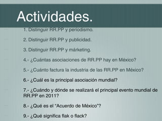Actividades.
 1. Distinguir RR.PP y periodismo.

 2. Distinguir RR.PP y publicidad.

 3. Distinguir RR.PP y márketing.

 4.- ¿Cuántas asociaciones de RR.PP hay en México?

 5.- ¿Cuánto factura la industria de las RR.PP en México?

 6.- ¿Cuál es la principal asociación mundial?

 7.- ¿Cuándo y dónde se realizará el principal evento mundial de
 RR.PP en 2011?

 8.- ¿Qué es el “Acuerdo de México”?

 9.- ¿Qué significa flak o flack?
 