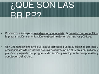 ¿QUÉ SON LAS
        RR.PP?
•   Proceso que incluye la investigación y el análisis, la creación de una política,
    la programación, comunicación y retroalimentación de muchos públicos.



•   Son una función directiva que evalúa actitudes públicas, identifica políticas y
    procedimientos de un individuo o una organización en el interés del público, y
    planifica y ejecuta un programa de acción para lograr la comprensión y
    aceptación del público.
 