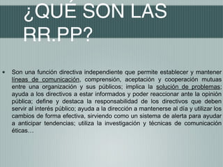 ¿QUÉ SON LAS
        RR.PP?
•   Son una función directiva independiente que permite establecer y mantener
    líneas de comunicación, comprensión, aceptación y cooperación mutuas
    entre una organización y sus públicos; implica la solución de problemas;
    ayuda a los directivos a estar informados y poder reaccionar ante la opinión
    pública; define y destaca la responsabilidad de los directivos que deben
    servir al interés público; ayuda a la dirección a mantenerse al día y utilizar los
    cambios de forma efectiva, sirviendo como un sistema de alerta para ayudar
    a anticipar tendencias; utiliza la investigación y técnicas de comunicación
    éticas…
 