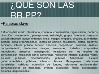 ¿QUÉ SON LAS
       RR.PP?
•Palabras clave
Esfuerzo deliberado, planificado, continuo, comprensión, organización, públicos,
dirección, comunicación, percepciones, estrategia, grupos, intereses, simpatía,
capital simbólico, apoyo, entornos, crisis, riesgos, empatía, círculos, autoridades,
gestión, clima organizacional, líderes de opinión, resultados, metas, objetivos,
acciones, interés público, función directiva, cooperación, solución, análisis,
comportamiento, tendencias, riesgos, amenazas, ciudadano corporativo,
negociación, asesoría, investigación, relaciones con los medios de
comunicación, relaciones con la comunidad, relaciones internas, públicos mixtos,
asuntos      públicos,    ciberaudiencias,      públicos   financieros,     asuntos
gubernamentales, públicos internos, Issues Management, relaciones
industriales, cabildeo, obtención de fondos, relaciones multiculturales,
comunicaciones de marketing, eventos especiales, ferias, exposiciones,
fusiones, adquisiciones…
 