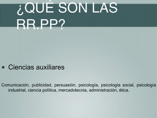 ¿QUÉ SON LAS
       RR.PP?


•   Ciencias auxiliares

Comunicación, publicidad, persuasión, psicología, psicología social, psicología
  industrial, ciencia política, mercadotecnia, administración, ética.
 