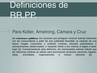 Definiciones de
RR.PP.
Para Kotler, Amstrong, Cámara y Cruz
las relaciones públicas son acciones que persiguen construir buenas relaciones
con los consumidores a partir de una publicidad favorable, la creación de una
buena imagen corporativa y evitando rumores, artículos periodísticos o
acontecimientos desfavorables, o haciendo frente a los mismos si llegan a tener
lugar [2]. Complementando ésta definición, los mencionados autores indican que
las relaciones públicas se utilizan para promocionar productos, personas, lugares,
ideas,     actividades,   organizaciones      e    incluso   naciones      [2].
 