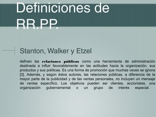 Definiciones de
RR.PP.
Stanton, Walker y Etzel
definen las relaciones públicas como una herramienta de administración
destinada a influir favorablemente en las actitudes hacia la organización, sus
productos y sus políticas. Es una forma de promoción que muchas veces se ignora
[3]. Además, y según éstos autores, las relaciones públicas, a diferencia de la
mayor parte de la publicidad y de las ventas personales, no incluyen un mensaje
de ventas específico. Los objetivos pueden ser clientes, accionistas, una
organización    gubernamental      o   un    grupo   de   interés   especial.
 