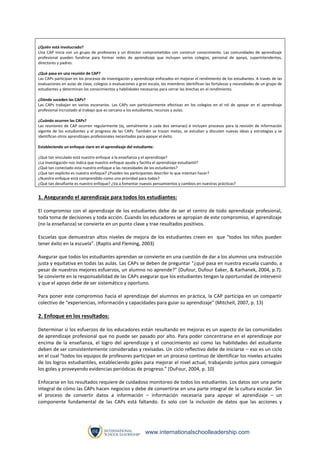 ¿Quién está involucrado?
Una CAP inicia con un grupo de profesores y un director comprometidos con construir conocimiento. Las comunidades de aprendizaje
profesional pueden fundirse para formar redes de aprendizaje que incluyan varios colegios, personal de apoyo, superintendentes,
directores y padres.
¿Qué pasa en una reunión de CAP?
Las CAPs participan en los procesos de investigación y aprendizaje enfocados en mejorar el rendimiento de los estudiantes. A través de las
evaluaciones en aulas de clase, colegios o evaluaciones a gran escala, los miembros identifican las fortalezas y necesidades de un grupo de
estudiantes y determinan los conocimientos y habilidades necesarias para cerrar las brechas en el rendimiento.
¿Dónde suceden las CAPs?
Las CAPs trabajan en varios escenarios. Las CAPs son particularmente efectivas en los colegios en el rol de apoyar en el aprendizaje
profesional incrustado al trabajo que es cercano a los estudiantes, recursos y aulas.
¿Cuándo ocurren las CAPs?
Las reuniones de CAP ocurren regularmente (ej, semalmente o cada dos semanas) e incluyen procesos para la revisión de información
vigente de los estudiantes y el progreso de las CAPs. También se trazan metas, se estudian y discuten nuevas ideas y estrategias y se
identifican otros aprendizajes profesionales necesitados para apoyar el éxito.
Estableciendo un enfoque claro en el aprendizaje del estudiante:
¿Qué tan vinculado está nuestro enfoque a la enseñanza y el aprendizaje?
¿La investigación nos indica que nuestro enfoque ayuda y facilita el aprendizaje estudiantil?
¿Qué tan conectado esta nuestro enfoque a las necesidades de los estudiantes?
¿Qué tan explícito es nuestro enfoque? ¿Pueden los participantes describir lo que intentan hacer?
¿Nuestro enfoque está comprendido como una prioridad para todos?
¿Qué tan desafiante es nuestro enfoque? ¿Va a fomentar nuevos pensamientos y cambios en nuestras prácticas?

1. Asegurando el aprendizaje para todos los estudiantes:
El compromiso con el aprendizaje de los estudiantes debe de ser el centro de todo aprendizaje profesional,
toda toma de decisiones y toda acción. Cuando los educadores se apropian de este compromiso, el aprendizaje
(no la enseñanza) se convierte en un punto clave y trae resultados positivos.
Escuelas que demuestran altos niveles de mejora de los estudiantes creen en que “todos los niños pueden
tener éxito en la escuela”. (Raptis and Fleming, 2003)
Asegurar que todos los estudiantes aprendan se convierte en una cuestión de dar a los alumnos una instrucción
justa y equitativa en todas las aulas. Las CAPs se deben de preguntar “¿qué pasa en nuestra escuela cuando, a
pesar de nuestros mejores esfuerzos, un alumno no aprende?” (Dufour, Dufour Eaker, & Karhanek, 2004, p.7).
Se convierte en la responsabilidad de las CAPs asegurar que los estudiantes tengan la oportunidad de intervenir
y que el apoyo debe de ser sistemático y oportuno.
Para poner este compromiso hacia el aprendizaje del alumnos en práctica, la CAP participa en un compartir
colectivo de “experiencias, información y capacidades para guiar su aprendizaje” (Mitchell, 2007, p. 13)

2. Enfoque en los resultados:
Determinar si los esfuerzos de los educadores están resultando en mejoras es un aspecto de las comunidades
de aprendizaje profesional que no puede ser pasado por alto. Para poder concentrarse en el aprendizaje por
encima de la enseñanza, el logro del aprendizaje y el conocimiento así como las habilidades del estudiante
deben de ser consistentemente consideradas y revisadas. Un ciclo reflectivo debe de iniciarse – eso es un ciclo
en el cual “todos los equipos de profesores participan en un proceso continuo de identificar los niveles actuales
de los logros estudiantiles, estableciendo goles para mejorar el nivel actual, trabajando juntos para conseguir
los goles y proveyendo evidencias periódicas de progreso.” (DuFour, 2004, p. 10)
Enfocarse en los resultados requiere de cuidadoso monitoreo de todos los estudiantes. Los datos son una parte
integral de cómo las CAPs hacen negocios y debe de convertirse en una parte integral de la cultura escolar. Sin
el proceso de convertir datos a información – información necesaria para apoyar el aprendizaje – un
componente fundamental de las CAPs está faltando. Es solo con la inclusión de datos que las acciones y

www.internationalschoolleadership.com

 