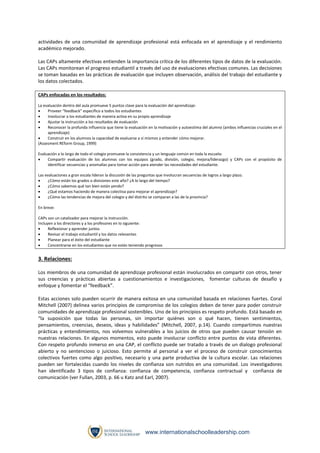 actividades de una comunidad de aprendizaje profesional está enfocada en el aprendizaje y el rendimiento
académico mejorado.
Las CAPs altamente efectivas entienden la importancia crítica de los diferentes tipos de datos de la evaluación.
Las CAPs monitorean el progreso estudiantil a través del uso de evaluaciones efectivas comunes. Las decisiones
se toman basadas en las prácticas de evaluación que incluyen observación, análisis del trabajo del estudiante y
los datos colectados.
CAPs enfocadas en los resultados:
La evaluación dentro del aula promueve 5 puntos clave para la evaluación del aprendizaje:

Proveer “feedback” específico a todos los estudiantes

Involucrar a los estudiantes de manera activa en su propio aprendizaje

Ajustar la instrucción a los resultados de evaluación

Reconocer la profunda influencia que tiene la evaluación en la motivación y autoestima del alumno (ambos influencias cruciales en el
aprendizaje)

Construir en los alumnos la capacidad de evaluarse a sí mismos y entender cómo mejorar.
(Assesment REform Group, 1999)
Evaluación a lo largo de todo el colegio promueve la consistencia y un lenguaje común en toda la escuela:

Compartir evaluación de los alumnos con los equipos (grado, división, colegio, mejora/liderazgo) y CAPs con el propósito de
identificar secuencias y anomalías para tomar acción para atender las necesidades del estudiante.
Las evaluaciones a gran escala lideran la discusión de las preguntas que involucran secuencias de logros a largo plazo.

¿Cómo están los grados o divisiones este año? ¿A lo largo del tiempo?

¿Cómo sabemos qué tan bien están yendo?

¿Qué estamos haciendo de manera colectiva para mejorar el aprendizaje?

¿Cómo las tendencias de mejora del colegio y del distrito se comparan a las de la provincia?
En breve:
CAPs son un catalizador para mejorar la instrucción.
Incluyen a los directores y a los profesores en lo siguiente:

Reflexionar y aprender juntos

Revisar el trabajo estudiantil y los datos relevantes

Planear para el éxito del estudiante

Concentrarse en los estudiantes que no están teniendo progresos

3. Relaciones:
Los miembros de una comunidad de aprendizaje profesional están involucrados en compartir con otros, tener
sus creencias y prácticas abiertas a cuestionamientos e investigaciones, fomentar culturas de desafío y
enfoque y fomentar el “feedback”.
Estas acciones solo pueden ocurrir de manera exitosa en una comunidad basada en relaciones fuertes. Coral
Mitchell (2007) delinea varios principios de compromiso de los colegios deben de tener para poder construir
comunidades de aprendizaje profesional sostenibles. Uno de los principios es respeto profundo. Está basado en
“la suposición que todas las personas, sin importar quiénes son o qué hacen, tienen sentimientos,
pensamientos, creencias, deseos, ideas y habilidades” (Mitchell, 2007, p.14). Cuando compartimos nuestras
prácticas y entendimientos, nos volvemos vulnerables a los juicios de otros que pueden causar tensión en
nuestras relaciones. En algunos momentos, esto puede involucrar conflicto entre puntos de vista diferentes.
Con respeto profundo inmerso en una CAP, el conflicto puede ser tratado a través de un dialogo profesional
abierto y no sentencioso o juicioso. Esto permite al personal a ver el proceso de construir conocimientos
colectivos fuertes como algo positivo, necesario y una parte productiva de la cultura escolar. Las relaciones
pueden ser fortalecidas cuando los niveles de confianza son nutridos en una comunidad. Los investigadores
han identificado 3 tipos de confianza: confianza de competencia, confianza contractual y confianza de
comunicación (ver Fullan, 2003, p. 66 u Katz and Earl, 2007).

www.internationalschoolleadership.com

 