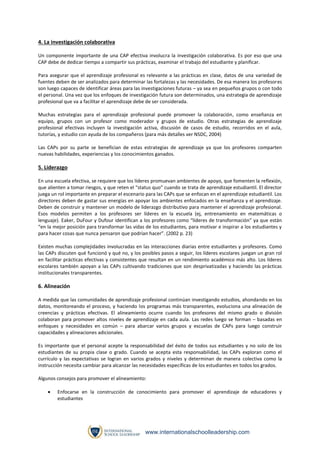 4. La investigación colaborativa
Un componente importante de una CAP efectiva involucra la investigación colaborativa. Es por eso que una
CAP debe de dedicar tiempo a compartir sus prácticas, examinar el trabajo del estudiante y planificar.
Para asegurar que el aprendizaje profesional es relevante a las prácticas en clase, datos de una variedad de
fuentes deben de ser analizados para determinar las fortalezas y las necesidades. De esa manera los profesores
son luego capaces de identificar áreas para las investigaciones futuras – ya sea en pequeños grupos o con todo
el personal. Una vez que los enfoques de investigación futura son determinados, una estrategia de aprendizaje
profesional que va a facilitar el aprendizaje debe de ser considerada.
Muchas estrategias para el aprendizaje profesional puede promover la colaboración, como enseñanza en
equipo, grupos con un profesor como moderador y grupos de estudio. Otras estrategias de aprendizaje
profesional efectivas incluyen la investigación activa, discusión de casos de estudio, recorridos en el aula,
tutorías, y estudio con ayuda de los compañeros (para más detalles ver NSDC, 2004)
Las CAPs por su parte se benefician de estas estrategias de aprendizaje ya que los profesores comparten
nuevas habilidades, experiencias y los conocimientos ganados.

5. Liderazgo
En una escuela efectiva, se requiere que los líderes promuevan ambientes de apoyo, que fomenten la reflexión,
que alienten a tomar riesgos, y que reten el “status quo” cuando se trata de aprendizaje estudiantil. El director
juega un rol importante en preparar el escenario para las CAPs que se enfocan en el aprendizaje estudiantil. Los
directores deben de gastar sus energías en apoyar los ambientes enfocados en la enseñanza y el aprendizaje.
Deben de construir y mantener un modelo de liderazgo distributivo para mantener el aprendizaje profesional.
Esos modelos permiten a los profesores ser líderes en la escuela (ej, entrenamiento en matemáticas o
lenguaje). Eaker, DuFour y Dufour identifican a los profesores como “líderes de transformación” ya que están
“en la mejor posición para transformar las vidas de los estudiantes, para motivar e inspirar a los estudiantes y
para hacer cosas que nunca pensaron que podrían hacer”. (2002 p. 23)
Existen muchas complejidades involucradas en las interacciones diarias entre estudiantes y profesores. Como
las CAPs discuten qué funcionó y qué no, y los posibles pasos a seguir, los líderes escolares juegan un gran rol
en facilitar prácticas efectivas y consistentes que resultan en un rendimiento académico más alto. Los líderes
escolares también apoyan a las CAPs cultivando tradiciones que son desprivatizadas y haciendo las prácticas
institucionales transparentes.

6. Alineación
A medida que las comunidades de aprendizaje profesional continúan investigando estudios, ahondando en los
datos, monitoreando el proceso, y haciendo los programas más transparentes, evoluciona una alineación de
creencias y prácticas efectivas. El alineamiento ocurre cuando los profesores del mismo grado o división
colaboran para promover altos niveles de aprendizaje en cada aula. Las redes luego se forman – basadas en
enfoques y necesidades en común – para abarcar varios grupos y escuelas de CAPs para luego construir
capacidades y alineaciones adicionales.
Es importante que el personal acepte la responsabilidad del éxito de todos sus estudiantes y no solo de los
estudiantes de su propia clase o grado. Cuando se acepta esta responsabilidad, las CAPs exploran como el
currículo y las expectativas se logran en varios grados y niveles y determinan de manera colectiva como la
instrucción necesita cambiar para alcanzar las necesidades específicas de los estudiantes en todos los grados.
Algunos consejos para promover el alineamiento:


Enfocarse en la construcción de conocimiento para promover el aprendizaje de educadores y
estudiantes

www.internationalschoolleadership.com

 