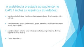 A assistência prestada ao paciente no
CAPS I inclui as seguintes atividades:
 Atendimento individual (medicamentoso, psicoterápico, de orientação, entre
outros);
 Atendimento em grupos (psicoterapia, grupo operativo, atividades de suporte
social, entre outras);
 Atendimento em oficinas terapêuticas executadas por profissional de nível
superior ou nível médio;
 Visitas domiciliares;
 