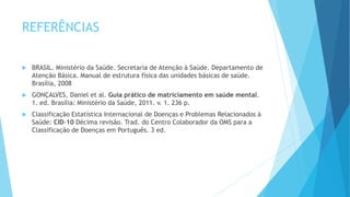 REFERÊNCIAS
 BRASIL. Ministério da Saúde. Secretaria de Atenção à Saúde. Departamento de
Atenção Básica. Manual de estrutura física das unidades básicas de saúde.
Brasília, 2008
 GONÇALVES, Daniel et al. Guia prático de matriciamento em saúde mental.
1. ed. Brasília: Ministério da Saúde, 2011. v. 1. 236 p.
 Classificação Estatística Internacional de Doenças e Problemas Relacionados à
Saúde: CID-10 Décima revisão. Trad. do Centro Colaborador da OMS para a
Classificação de Doenças em Português. 3 ed.
 