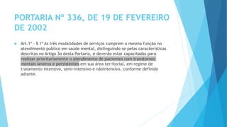 PORTARIA Nº 336, DE 19 DE FEVEREIRO
DE 2002
 Art.1º - § 1º As três modalidades de serviços cumprem a mesma função no
atendimento público em saúde mental, distinguindo-se pelas características
descritas no Artigo 3o desta Portaria, e deverão estar capacitadas para
realizar prioritariamente o atendimento de pacientes com transtornos
mentais severos e persistentes em sua área territorial, em regime de
tratamento intensivo, semi-intensivo e nãointensivo, conforme definido
adiante.
 