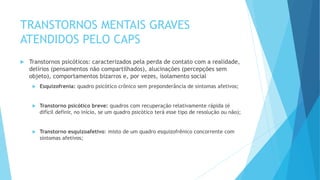 TRANSTORNOS MENTAIS GRAVES
ATENDIDOS PELO CAPS
 Transtornos psicóticos: caracterizados pela perda de contato com a realidade,
delírios (pensamentos não compartilhados), alucinações (percepções sem
objeto), comportamentos bizarros e, por vezes, isolamento social
 Esquizofrenia: quadro psicótico crônico sem preponderância de sintomas afetivos;
 Transtorno psicótico breve: quadros com recuperação relativamente rápida (é
difícil definir, no início, se um quadro psicótico terá esse tipo de resolução ou não);
 Transtorno esquizoafetivo: misto de um quadro esquizofrênico concorrente com
sintomas afetivos;
 