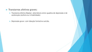  Transtornos afetivos graves:
 Transtorno Afetivo Bipolar: alternância entre quadros de depressão e de
aceleração (euforia ou irritabilidade)
 Depressão grave: com ideação/tentativa suicida.
 