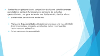  Transtornos de personalidade: conjunto de alterações comportamentais
que afetam o estilo de funcionamento completo do indivíduo
(personalidade), em geral estabelecidos desde o início da vida adulta:
 Transtorno de personalidade Borderline
 Transtorno de personalidade antissocial: caracterizado pela impossibilidade
de sentir empatia ou pena pelos semelhantes, muitas vezes levando a
comportamentos sociopáticos;
 Outros transtornos de personalidade
 