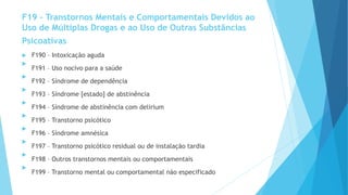 F19 – Transtornos Mentais e Comportamentais Devidos ao
Uso de Múltiplas Drogas e ao Uso de Outras Substâncias
Psicoativas
 F190 – Intoxicação aguda

F191 – Uso nocivo para a saúde

F192 – Síndrome de dependência

F193 – Síndrome [estado] de abstinência

F194 – Síndrome de abstinência com delirium

F195 – Transtorno psicótico

F196 – Síndrome amnésica

F197 – Transtorno psicótico residual ou de instalação tardia

F198 – Outros transtornos mentais ou comportamentais

F199 – Transtorno mental ou comportamental não especificado
 