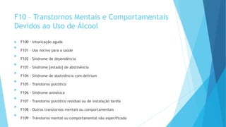 F10 – Transtornos Mentais e Comportamentais
Devidos ao Uso de Álcool
 F100 – Intoxicação aguda

F101 – Uso nocivo para a saúde

F102 – Síndrome de dependência

F103 – Síndrome [estado] de abstinência

F104 – Síndrome de abstinência com delirium

F105 – Transtorno psicótico

F106 – Síndrome amnésica

F107 – Transtorno psicótico residual ou de instalação tardia

F108 – Outros transtornos mentais ou comportamentais

F109 – Transtorno mental ou comportamental não especificado
 