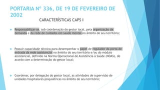 PORTARIA Nº 336, DE 19 DE FEVEREIRO DE
2002
 Responsabilizar-se, sob coordenação do gestor local, pela organização da
demanda e da rede de cuidados em saúde mental no âmbito do seu território;
 Possuir capacidade técnica para desempenhar o papel de regulador da porta de
entrada da rede assistencial no âmbito do seu território e/ou do módulo
assistencial, definido na Norma Operacional de Assistência à Saúde (NOAS), de
acordo com a determinação do gestor local;
 Coordenar, por delegação do gestor local, as atividades de supervisão de
unidades hospitalares psiquiátricas no âmbito do seu território;
CARACTERÍSTICAS CAPS I
 