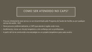 COMO SER ATENDIDO NO CAPS?
• Procurar diretamente esse serviço ou ser encaminhado pelo Programa de Saúde da Família ou por qualquer
serviço de saúde – SUS
• Deve procurar preferencialmente, o CAPS que atende à região onde mora.
• Acolhimento, iniciar um vínculo terapêutico e de confiança com os profissionais
• A partir daí irá se construindo uma estratégia ou um projeto terapêutico para cada usuário.
 