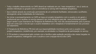 • Todo o trabalho desenvolvido no CAPS deverá ser realizado em um “meio terapêutico”, isto é, tanto as
sessões individuais ou grupais como a convivência no serviço têm finalidade terapêutica.
• Isso é obtido através da construção permanente de um ambiente facilitador, estruturado e acolhedor,
abrangendo várias modalidades de tratamento.
• Ao iniciar o acompanhamento no CAPS se traça um projeto terapêutico com o usuário e, em geral, o
profissional que o acolheu no serviço passará a ser uma referência para ele; esse profissional poderá
seguir sendo o que chamamos de Terapeuta de Referência (TR), mas não necessariamente, pois é preciso
levar em conta que o vínculo que o usuário estabelece com o terapeuta é fundamental em seu processo
de tratamento.
• O Terapeuta de Referência (TR) terá sob sua responsabilidade monitorar junto com o usuário o seu
projeto terapêutico, (re)definindo, por exemplo, as atividades e a freqüência de participação no serviço.
• O TR também é responsável pelo contato com a família e pela avaliação periódica das metas traçadas no
projeto terapêutico, dialogando com o usuário e com a equipe técnica dos CAPS.
 