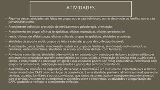• Algumas dessas atividades são feitas em grupo, outras são individuais, outras destinadas às famílias, outras são
comunitárias como:
• Atendimento individual: prescrição de medicamentos, psicoterapia, orientação;
• Atendimento em grupo: oficinas terapêuticas, oficinas expressivas, oficinas geradoras de
• renda, oficinas de alfabetização, oficinas culturais, grupos terapêuticos, atividades esportivas,
• atividades de suporte social, grupos de leitura e debate, grupos de confecção de jornal;
• Atendimento para a família: atendimento nuclear e a grupo de familiares, atendimento individualizado a
familiares, visitas domiciliares, atividades de ensino, atividades de lazer com familiares;
• Atividades comunitárias: atividades desenvolvidas em conjunto com associações de bairro e outras instituições
existentes na comunidade, que têm como objetivo as trocas sociais, a integração do serviço e do usuário com a
família, a comunidade e a sociedade em geral. Essas atividades podem ser: festas comunitárias, caminhadas com
grupos da comunidade, participação em eventos e grupos dos centros comunitários;
• Assembléias ou Reuniões de Organização do Serviço: a Assembléia é um instrumento importante para o efetivo
funcionamento dos CAPS como um lugar de convivência. É uma atividade, preferencialmente semanal, que reúne
técnicos, usuários, familiares e outros convidados, que juntos discutem, avaliam e propõem encaminhamentos
para o serviço. Discutem-se os problemas e sugestões sobre a convivência, as atividades e a organização do
CAPS, ajudando a melhorar o atendimento oferecido.
ATIVIDADES
 