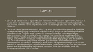 CAPS AD
• Os CAPS I, II e III destinam-se a pacientes com transtornos mentais severos e persistentes, nos quais o
uso de álcool e outras drogas é secundário à condição clínica de transtorno mental. Para pacientes
cujo principal problema é o uso prejudicial de álcool e outras drogas passam a existir, a partir de 2002,
os CAPSad.
• Os CAPSad devem oferecer atendimento diário a pacientes que fazem um uso prejudicial de álcool e
outras drogas, permitindo o planejamento terapêutico dentro de uma perspectiva individualizada de
evolução contínua. Possibilita ainda intervenções precoces, limitando o estigma associado ao
tratamento. Assim, a rede proposta se baseia nesses serviços comunitários, apoiados por leitos
psiquiátricos em hospital geral e outras práticas de atenção comunitária (ex.: internação domiciliar,
inserção comunitária de serviços), de acordo com as necessidades da população-alvo dos trabalhos.
Os CAPSad desenvolvem uma gama de atividades que vão desde o atendimento individual
(medicamentoso, psicoterápico, de orientação, entre outros) até atendimentos em grupo ou oficinas
terapêuticas e visitas domiciliares. Também devem oferecer condições para o repouso, bem como para
a desintoxicação ambulatorial de pacientes que necessitem desse tipo de cuidados e que não
demandem por atenção clínica hospitalar.
 