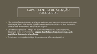 CAPS – CENTRO DE ATENÇÃO
PSICOSOCIAL
• São instituições destinadas a acolher os pacientes com transtornos mentais, estimular
sua integração social e familiar, apoiá-los em suas iniciativas de busca da autonomia,
oferecer-lhes atendimento médico e psicológico.
• Característica principal - integrá-los a um ambiente social e cultural concreto,
designado como seu “território” - espaço da cidade onde se desenvolve a vida
quotidiana de usuários e familiares.
• Constituem a principal estratégia do processo de reforma psiquiátrica.
 