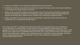 a) conhecer e interagir com as equipes de atenção básica de seu território;
b) estabelecer iniciativas conjuntas de levantamento de dados relevantes sobre os principais problemas
e necessidades de saúde mental no território;
c) realizar apoio matricial às equipes da atenção básica, isto é, fornecer-lhes orientação e supervisão,
atender conjuntamente situações mais complexas, realizar visitas domiciliares acompanhadas das
equipes da atenção básica, atender casos complexos por solicitação da atenção básica;
d) realizar atividades de educação permanente (capacitação, supervisão) sobre saúde mental, em
cooperação com as equipes da atenção básica.
Este “apoio matricial” é completamente diferente da lógica do encaminhamento ou da referência e
contra-referência no sentido estrito, porque significa a responsabilidade compartilhada dos casos.
Quando o território for constituído por uma grande população de abrangência, é importante que o CAPS
discuta com o gestor local a possibilidade de acrescentar a seu corpo funcional uma ou mais equipes de
saúde mental, destinadas a realizar essas atividades de apoio à rede básica. Essas atividades não devem
assumir características de uma “especialização”, devem estar integradas completamente ao
funcionamento geral do CAPS.
 