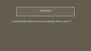 DESAFIO
• Consolidação desses serviços de atenção diária e pq????
 