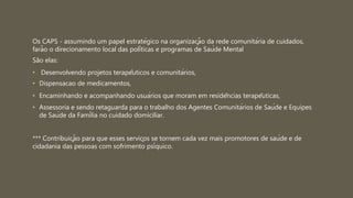 Os CAPS - assumindo um papel estratégico na organização da rede comunitária de cuidados,
farão o direcionamento local das políticas e programas de Saúde Mental
São elas:
• Desenvolvendo projetos terapêuticos e comunitários,
• Dispensacao de medicamentos,
• Encaminhando e acompanhando usuários que moram em residências terapêuticas,
• Assessoria e sendo retaguarda para o trabalho dos Agentes Comunitários de Saúde e Equipes
de Saúde da Família no cuidado domiciliar.
*** Contribuição para que esses serviços se tornem cada vez mais promotores de saúde e de
cidadania das pessoas com sofrimento psíquico.
 