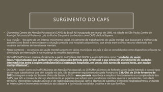 SURGIMENTO DO CAPS
• O primeiro Centro de Atenção Psicossocial (CAPS) do Brasil foi inaugurado em março de 1986, na cidade de São Paulo: Centro de
Atenção Psicossocial Professor Luiz da Rocha Cerqueira, conhecido como CAPS da Rua Itapeva.
• Sua criação - fez parte de um intenso movimento social, inicialmente de trabalhadores de saúde mental, que buscavam a melhoria da
assistência no Brasil e denunciavam a situação precária dos hospitais psiquiátricos, que ainda eram o único recurso destinado aos
usuários portadores de transtornos mentais.
• Nesse contexto - os serviços de saúde mental surgem em vários municípios do país e vão se consolidando como dispositivos eficazes na
diminuição de internações e na mudança do modelo assistencial.
• Os NAPS/CAPS foram criados oficialmente a partir da Portaria GM 224/92 e eram definidos como: “unidades de saúde
locais/regionalizadas que contam com uma população definida pelo nível local e que oferecem atendimento de cuidados
intermediários entre o regime ambulatorial e a internação hospitalar, em um ou dois turnos de quatro horas, por equipe
multiprofissional”.
• Os CAPS – assim como os NAPS (Núcleos de Atenção Psicossocial), os CERSAMs (Centros de Referência em Saúde Mental) e outros tipos
de serviços substitutivos que têm surgido no país, são atualmente regulamentados pela Portaria no 336/GM, de 19 de fevereiro de
2002 e integram a rede do Sistema Único de Saúde, o SUS - essa portaria reconhece e amplia o funcionamento e a complexidade dos
CAPS, que têm a missão de dar um atendimento às pessoas que sofrem com transtornos mentais severos e persistentes, num dado
território, oferecendo cuidados clínicos e de reabilitação psicossocial, com o objetivo de substituir o modelo hospitalocêntrico, evitando
as internações e favorecendo o exercício da cidadania e da inclusão social dos usuários e de suas famílias.
 