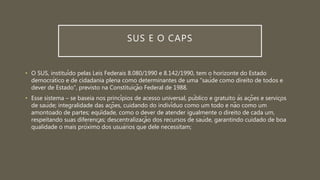 SUS E O CAPS
• O SUS, instituído pelas Leis Federais 8.080/1990 e 8.142/1990, tem o horizonte do Estado
democrático e de cidadania plena como determinantes de uma “saúde como direito de todos e
dever de Estado”, previsto na Constituição Federal de 1988.
• Esse sistema – se baseia nos princípios de acesso universal, público e gratuito às ações e serviços
de saúde; integralidade das ações, cuidando do indivíduo como um todo e não como um
amontoado de partes; eqüidade, como o dever de atender igualmente o direito de cada um,
respeitando suas diferenças; descentralização dos recursos de saúde, garantindo cuidado de boa
qualidade o mais próximo dos usuários que dele necessitam;
 