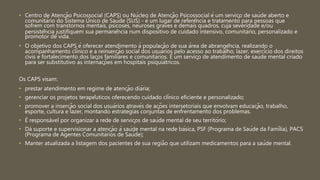 • Centro de Atenção Psicossocial (CAPS) ou Núcleo de Atenção Psicossocial é um serviço de saúde aberto e
comunitário do Sistema Único de Saúde (SUS) - é um lugar de referência e tratamento para pessoas que
sofrem com transtornos mentais, psicoses, neuroses graves e demais quadros, cuja severidade e/ou
persistência justifiquem sua permanência num dispositivo de cuidado intensivo, comunitário, personalizado e
promotor de vida.
• O objetivo dos CAPS é oferecer atendimento à população de sua área de abrangência, realizando o
acompanhamento clínico e a reinserção social dos usuários pelo acesso ao trabalho, lazer, exercício dos direitos
civis e fortalecimento dos laços familiares e comunitários. É um serviço de atendimento de saúde mental criado
para ser substitutivo às internações em hospitais psiquiátricos.
Os CAPS visam:
• prestar atendimento em regime de atenção diária;
• gerenciar os projetos terapêuticos oferecendo cuidado clínico eficiente e personalizado;
• promover a inserção social dos usuários através de ações intersetoriais que envolvam educação, trabalho,
esporte, cultura e lazer, montando estratégias conjuntas de enfrentamento dos problemas.
• É responsável por organizar a rede de serviços de saúde mental de seu território;
• Dá suporte e supervisionar a atenção à saúde mental na rede básica, PSF (Programa de Saúde da Família), PACS
(Programa de Agentes Comunitários de Saúde);
• Manter atualizada a listagem dos pacientes de sua região que utilizam medicamentos para a saúde mental.
 