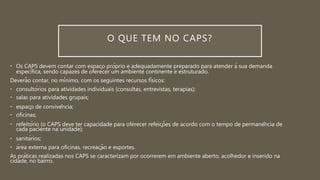 O QUE TEM NO CAPS?
• Os CAPS devem contar com espaço próprio e adequadamente preparado para atender à sua demanda
específica, sendo capazes de oferecer um ambiente continente e estruturado.
Deverão contar, no mínimo, com os seguintes recursos físicos:
• consultórios para atividades individuais (consultas, entrevistas, terapias);
• salas para atividades grupais;
• espaço de convivência;
• oficinas;
• refeitório (o CAPS deve ter capacidade para oferecer refeições de acordo com o tempo de permanência de
cada paciente na unidade);
• sanitários;
• área externa para oficinas, recreação e esportes.
As práticas realizadas nos CAPS se caracterizam por ocorrerem em ambiente aberto, acolhedor e inserido na
cidade, no bairro.
 