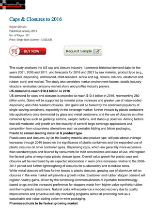 Caps & Closures to 2016
Report Details:
Published:January 2013
No. of Pages: 331
Price: Single User License – US$5200




This study analyzes the US cap and closure industry. It presents historical demand data for the
years 2001, 2006 and 2011, and forecasts for 2016 and 2021 by raw material, product type (e.g.,
threaded, dispensing, unthreaded, child-resistant, screw and lug, crowns, roll-ons, elastomer and
rubber, cork) and market. The study also considers market environment factors, details industry
structure, evaluates company market share and profiles industry players.
US demand to reach $10.4 billion in 2016
US demand for caps and closures is projected to reach $10.4 billion in 2016, representing 280
billion units. Gains will be supported by material price increases and greater use of value-added
dispensing and child-resistant closures. Unit gains will be fueled by the continued popularity of
single-serving containers, especially in the beverage market; further inroads by plastic containers
into applications once dominated by glass and metal containers; and the use of closures on other
container types such as gabletop cartons, aseptic cartons, and stand-up pouches. Among factors
that will moderate unit growth are the maturity of several large beverage applications and
competition from closureless alternatives such as peelable lidding and blister packaging.
Plastic to remain leading material & product type
Plastic caps and closures, by far the leading material and product type, will post above average
increases through 2016 based on the significance of plastic containers and the expanded use of
plastic closures on other container types. Dispensing caps, which are generally more expensive
than standard types and favored by consumers for their convenience and ease of use, will register
the fastest gains among major plastic closure types. Overall value growth for plastic caps and
closures will be restrained by an expected moderation in resin price increases relative to the 2006-
2011 period and further lightweighting of closures for sustainability and to reduce costs.
While metal closures will face further losses to plastic closures, growing use of aluminum roll-on
closures in the wine market will provide a growth niche. Elastomer and rubber stopper demand will
register healthy gains, driven by the continuing commercialization of injectable biotechnology-
based drugs and the increased preference for stoppers made from higher-value synthetic rubber
and thermoplastic elastomers. Natural corks will experience a modest recovery due to quality
improvements and proactive industry marketing programs aimed at promoting cork as a
sustainable and value-adding option in wine packaging.
Pharmaceuticals to be fastest growing market
 