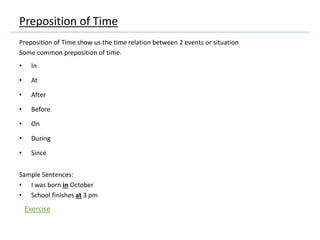 Preposition of Time
Preposition of Time show us the time relation between 2 events or situation
Some common preposition of time.
• In
• At
• After
• Before
• On
• During
• Since
Sample Sentences:
• I was born in October
• School finishes at 3 pm
Exercise
 