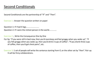 Second Conditionals
Second Conditionals are the partnership of “If” and “Then”.
Exercise 1 : Answer the question written on paper
Question 1: If I had 4 legs……………………..
Question 2: If I were the richest person in the world……………
Exercise 2 :, Write the Consequence One by One
For Eg: “If you were still in bed now, then you’d oversleep and feel groggy when you woke up”, “If
you felt groggy when you woke up, then you’d drink 3 cups of coffee”, “If you drank three cups
of coffee, then you’d get chest pains”, etc.
Exercise 3: 1 set of people will write the sentence starting from if, an the other set by “then”. Pair up.
It will be finny collaborations.
 