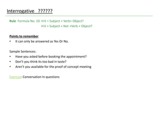 Interrogative ??????
Rule: Formula No. 10: H.V + Subject + Verb+ Object?
H.V + Subject + Not +Verb + Object?
Points to remember
• It can only be answered as Yes Or No.
Sample Sentences:
• Have you asked before booking the appointment?
• Don’t you think its too bad in taste?
• Aren’t you available for the proof of concept meeting
Exercise: Conversation In questions
 
